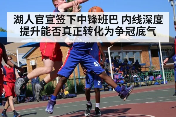 湖人官宣签下中锋班巴 内线深度提升能否真正转化为争冠底气